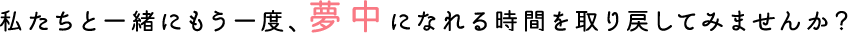 私たちと一緒にもう一度、夢中になれる時間を取り戻してみませんか？